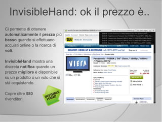 Ci permette di ottenere
automaticamente il prezzo più
basso quando si effettuano
acquisti online o la ricerca di
voli.
InvisibleHand mostra una
discreta notifica quando un
prezzo migliore è disponibile
su un prodotto o un volo che si
stà acquistando.
Copre oltre 580
rivenditori.
InvisibleHand: ok il prezzo è..
 