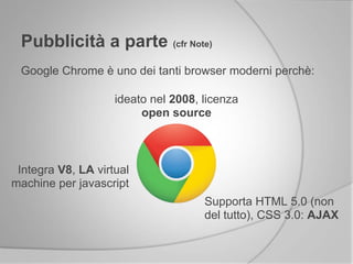 Pubblicità a parte (cfr Note)
Google Chrome è uno dei tanti browser moderni perchè:
ideato nel 2008, licenza
open source
Supporta HTML 5.0 (non
del tutto), CSS 3.0: AJAX
Integra V8, LA virtual
machine per javascript
 