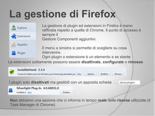 La gestione di Firefox
La gestione di plugin ed estensioni in Firefox è meno
raffinata rispetto a quella di Chrome. Il punto di accesso è
sempre il
Gestore Componenti aggiuntivi.
Il menù a sinistra si permette di scegliere su cosa
intervenire.
Ogni plugin o estensione è un elemento a se stante
Le estensioni solitamente possono essere disattivate, configurate o rimosse
I plugin solo disattivati ma gestibili con un apposita scheda
Non abbiamo una sezione che ci informa in tempo reale delle risorse utilizzate (il
Task Manager di Chrome)
 