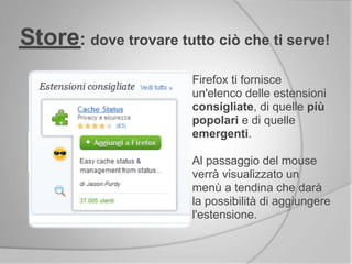 Firefox ti fornisce
un'elenco delle estensioni
consigliate, di quelle più
popolari e di quelle
emergenti.
Al passaggio del mouse
verrà visualizzato un
menù a tendina che darà
la possibilità di aggiungere
l'estensione.
Store: dove trovare tutto ciò che ti serve!
 