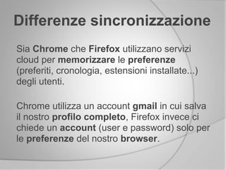 Differenze sincronizzazione
Sia Chrome che Firefox utilizzano servizi
cloud per memorizzare le preferenze
(preferiti, cronologia, estensioni installate...)
degli utenti.
Chrome utilizza un account gmail in cui salva
il nostro profilo completo, Firefox invece ci
chiede un account (user e password) solo per
le preferenze del nostro browser.
 