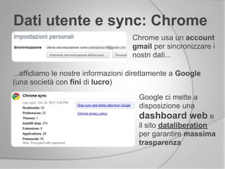 Dati utente e sync: Chrome
Chrome usa un account
gmail per sincronizzare i
nostri dati...
...affidiamo le nostre informazioni direttamente a Google
(una società con fini di lucro)
Google ci mette a
disposizione una
dashboard web e
il sito dataliberation
per garantire massima
trasparenza
 