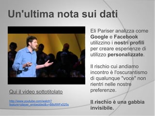 Un'ultima nota sui dati
Qui il video sottotitolato
Eli Pariser analizza come
Google e Facebook
utilizzino i nostri profili
per creare esperienze di
utilizzo personalizzate.
Il rischio cui andiamo
incontro è l'oscurantismo
di qualunque "voce" non
rientri nelle nostre
preferenze.
Il rischio è una gabbia
invisibile.
http://www.youtube.com/watch?
feature=player_embedded&v=B8ofWFx525s
 