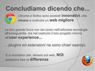 Concludiamo dicendo che...
Chrome e firefox sono prodotti innovativi, che
mirano a costruire un web migliore
La loro grande forza non sta (solo) nell'utilizzare tecnologie
all'avanguardia, ma nel costruire il loro progetto intorno
all'user experience...
...plugins ed estensioni ne sono chiari esempi.
E ci ricordano che, almeno sul web, NOI
possiamo fare la differenza
 