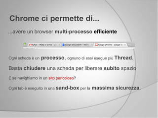 Chrome ci permette di...
...avere un browser multi-processo efficiente
Ogni scheda è un processo, ognuno di essi esegue più Thread.
Basta chiudere una scheda per liberare subito spazio
E se navighiamo in un sito pericoloso?
Ogni tab è eseguito in una sand-box per la massima sicurezza.
 