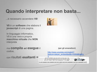 Quando interpretare non basta...
...è necessario accendere V8!
V8 è un software che elabora il
javascript di una pagina.
In linguaggio informatico,
V8 è una vera e propria
macchina virtuale che NON
interpreta
ma compila ed esegue il
codice,
con risultati esaltanti =
(per gli smanettoni)
http://www.youtube.com/watch?
feature=player_embedded&v=hWhMKalEic
Y
 