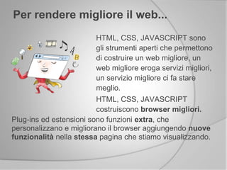Per rendere migliore il web...
HTML, CSS, JAVASCRIPT sono
gli strumenti aperti che permettono
di costruire un web migliore, un
web migliore eroga servizi migliori,
un servizio migliore ci fa stare
meglio.
HTML, CSS, JAVASCRIPT
costruiscono browser migliori.
Plug-ins ed estensioni sono funzioni extra, che
personalizzano e migliorano il browser aggiungendo nuove
funzionalità nella stessa pagina che stiamo visualizzando.
 