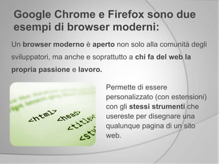 Un browser moderno è aperto non solo alla comunità degli
sviluppatori, ma anche e soprattutto a chi fa del web la
propria passione e lavoro.
Google Chrome e Firefox sono due
esempi di browser moderni:
Permette di essere
personalizzato (con estensioni)
con gli stessi strumenti che
usereste per disegnare una
qualunque pagina di un sito
web.
 