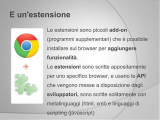 E un'estensione
Le estensioni sono piccoli add-on
(programmi supplementari) che è possibile
installare sul browser per aggiungere
funzionalità.
Le estensioni sono scritte appositamente
per uno specifico browser, e usano le API
che vengono messe a disposizione dagli
sviluppatori, sono scritte solitamente con
metalinguaggi (html, xml) e linguaggi di
scripting (javascript)
 