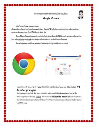 บริการระบบเครือข่ายอินเตอร์เน็ตที่ชอบที่สุด
Google Chrome
กูเกิล โครม(อังกฤษ:Google Chrome)
เป็นซอฟต์แวร์เว็บเบราว์เซอร์แบบโอเพนซอร์ซพัฒนาโดยกูเกิลใช้เว็บคิตเป็นเรนเดอริงเอนจินสาหรับวาดหน้าจอ
และนาบางส่วนจากเว็บเบราว์เซอร์ไฟร์ฟอกซ์มาพัฒนาต่อ
โครมมีให้ดาวน์โหลดเพื่อทดสอบใช้งานสาหรับวินโดวส์ และมีภาษาที่ให้ใช้ได้มากกว่า50ภาษารวมถึงภาษาไทย
รุ่นสาหรับแมคโอเอสและลินุกซ์ นั้นกาลังอยู่ระหว่างการพัฒนาซึ่งจะเปิดให้ทดสอบในอนาคต
โครมเป็นตัวพัฒนาจากโค้ดของซอฟต์แวร์ โครเมียมซึ่งใช้สัญลักษณ์เดียวกันแต่คนละสี
เหตุผลที่ชอบ : โหลดง่าย ทางานรวดเร็ว มีปลั้กอินให้เลือกติดตั้งเยอะแยะ มีธีมให้เปลี่ยน V8
JavaScript engine
ตัวประมวลผลจาวาสคริปต์ ซึ่งสามารถทางานได้เร็วกว่าจาวาสคริปต์เอนจินของเว็บเบราว์เซอร์ตัวอื่น
พัฒนาโดยกูเกิลเดนมาร์กโดยมี ลารส์ บัก เป็นวิศวกรหลัก incognito mode (โหมดไม่ระบุตัวตน)-
เล่นเว็บโดยไม่แสดงข้อมูลส่วนตัวโดยเมื่อปิดเบราว์เซอร์ โปรแกรมจะลบข้อมูลส่วนตัวในหน้าเว็บที่เข้าชมออก
ไม่เก็บไว้ในระบบ
 