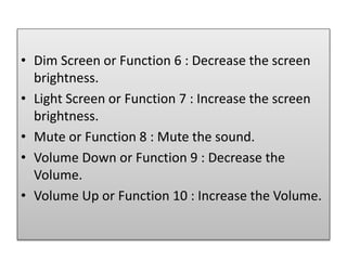 • Dim Screen or Function 6 : Decrease the screen
brightness.
• Light Screen or Function 7 : Increase the screen
brightness.
• Mute or Function 8 : Mute the sound.
• Volume Down or Function 9 : Decrease the
Volume.
• Volume Up or Function 10 : Increase the Volume.
 