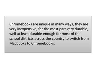 Chromebooks are unique in many ways, they are
very inexpensive, for the most part very durable,
well at least durable enough for most of the
school districts across the country to switch from
Macbooks to Chromebooks.
 