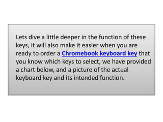 Lets dive a little deeper in the function of these
keys, it will also make it easier when you are
ready to order a Chromebook keyboard key that
you know which keys to select, we have provided
a chart below, and a picture of the actual
keyboard key and its intended function.
 