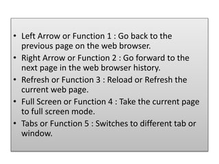 • Left Arrow or Function 1 : Go back to the
previous page on the web browser.
• Right Arrow or Function 2 : Go forward to the
next page in the web browser history.
• Refresh or Function 3 : Reload or Refresh the
current web page.
• Full Screen or Function 4 : Take the current page
to full screen mode.
• Tabs or Function 5 : Switches to different tab or
window.
 