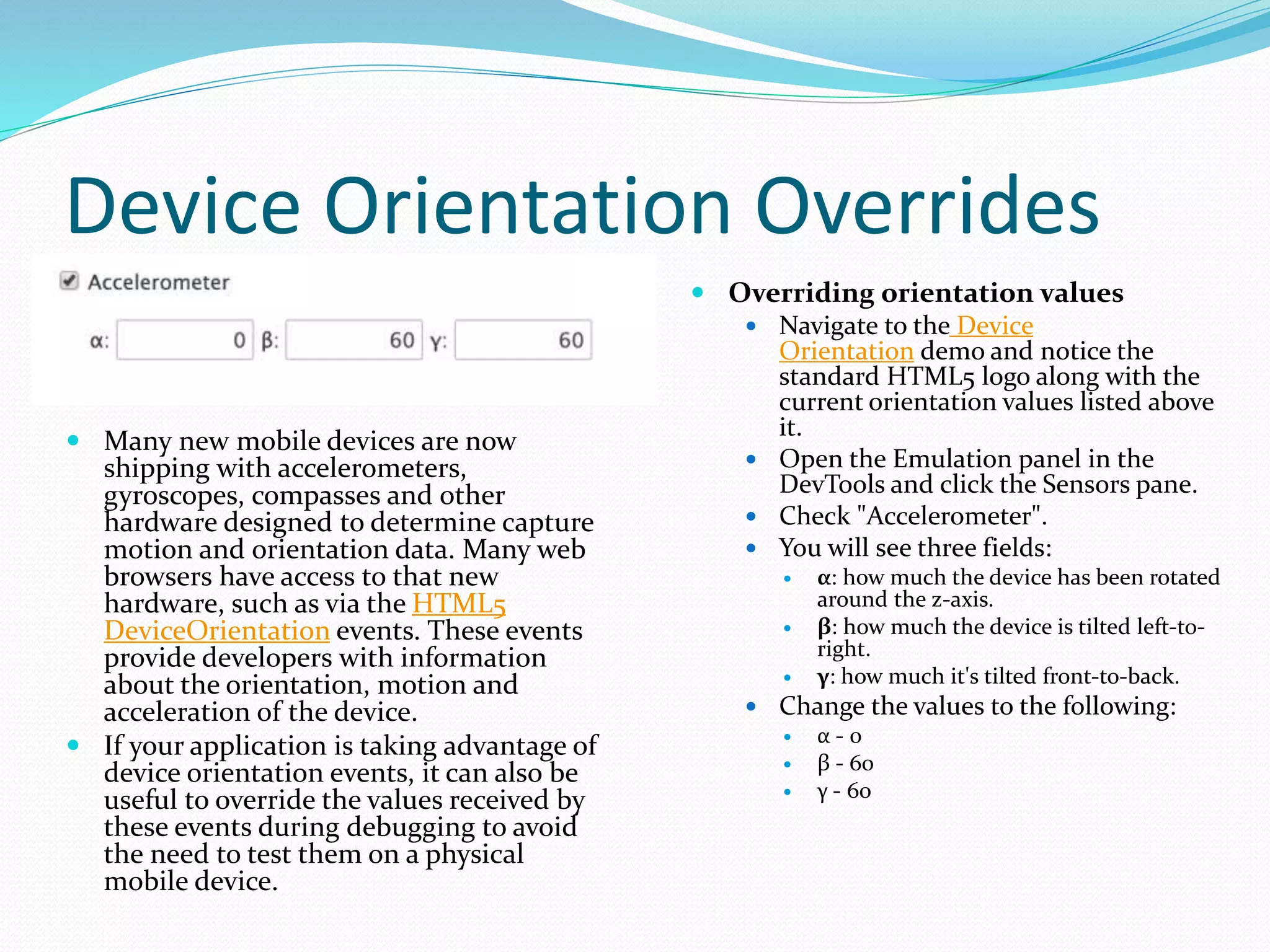 Device Orientation Overrides
 Many new mobile devices are now
shipping with accelerometers,
gyroscopes, compasses and other
hardware designed to determine capture
motion and orientation data. Many web
browsers have access to that new
hardware, such as via the HTML5
DeviceOrientation events. These events
provide developers with information
about the orientation, motion and
acceleration of the device.
 If your application is taking advantage of
device orientation events, it can also be
useful to override the values received by
these events during debugging to avoid
the need to test them on a physical
mobile device.
 Overriding orientation values
 Navigate to the Device
Orientation demo and notice the
standard HTML5 logo along with the
current orientation values listed above
it.
 Open the Emulation panel in the
DevTools and click the Sensors pane.
 Check "Accelerometer".
 You will see three fields:
 α: how much the device has been rotated
around the z-axis.
 β: how much the device is tilted left-to-
right.
 γ: how much it's tilted front-to-back.
 Change the values to the following:
 α - 0
 β - 60
 γ - 60
 