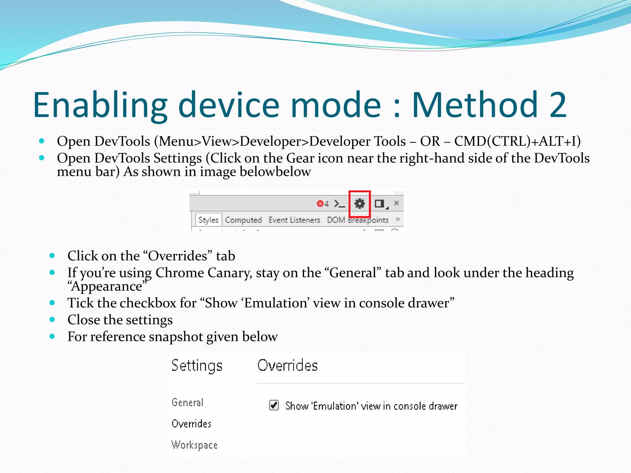 Enabling device mode : Method 2
 Open DevTools (Menu>View>Developer>Developer Tools – OR – CMD(CTRL)+ALT+I)
 Open DevTools Settings (Click on the Gear icon near the right-hand side of the DevTools
menu bar) As shown in image belowbelow
 Click on the “Overrides” tab
 If you’re using Chrome Canary, stay on the “General” tab and look under the heading
“Appearance”
 Tick the checkbox for “Show ‘Emulation’ view in console drawer”
 Close the settings
 For reference snapshot given below
 
