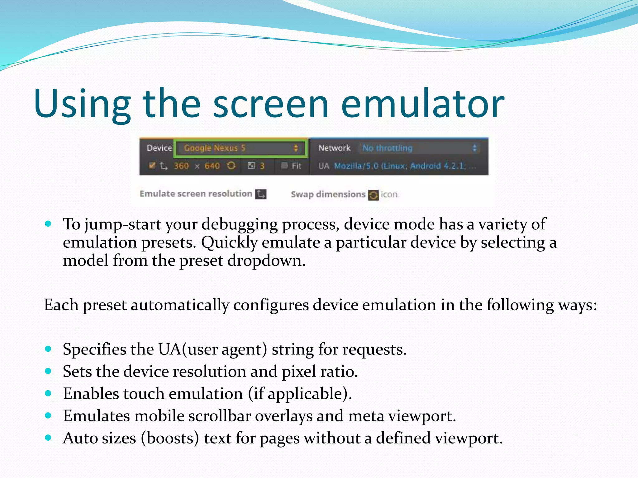 Using the screen emulator
 To jump-start your debugging process, device mode has a variety of
emulation presets. Quickly emulate a particular device by selecting a
model from the preset dropdown.
Each preset automatically configures device emulation in the following ways:
 Specifies the UA(user agent) string for requests.
 Sets the device resolution and pixel ratio.
 Enables touch emulation (if applicable).
 Emulates mobile scrollbar overlays and meta viewport.
 Auto sizes (boosts) text for pages without a defined viewport.
 