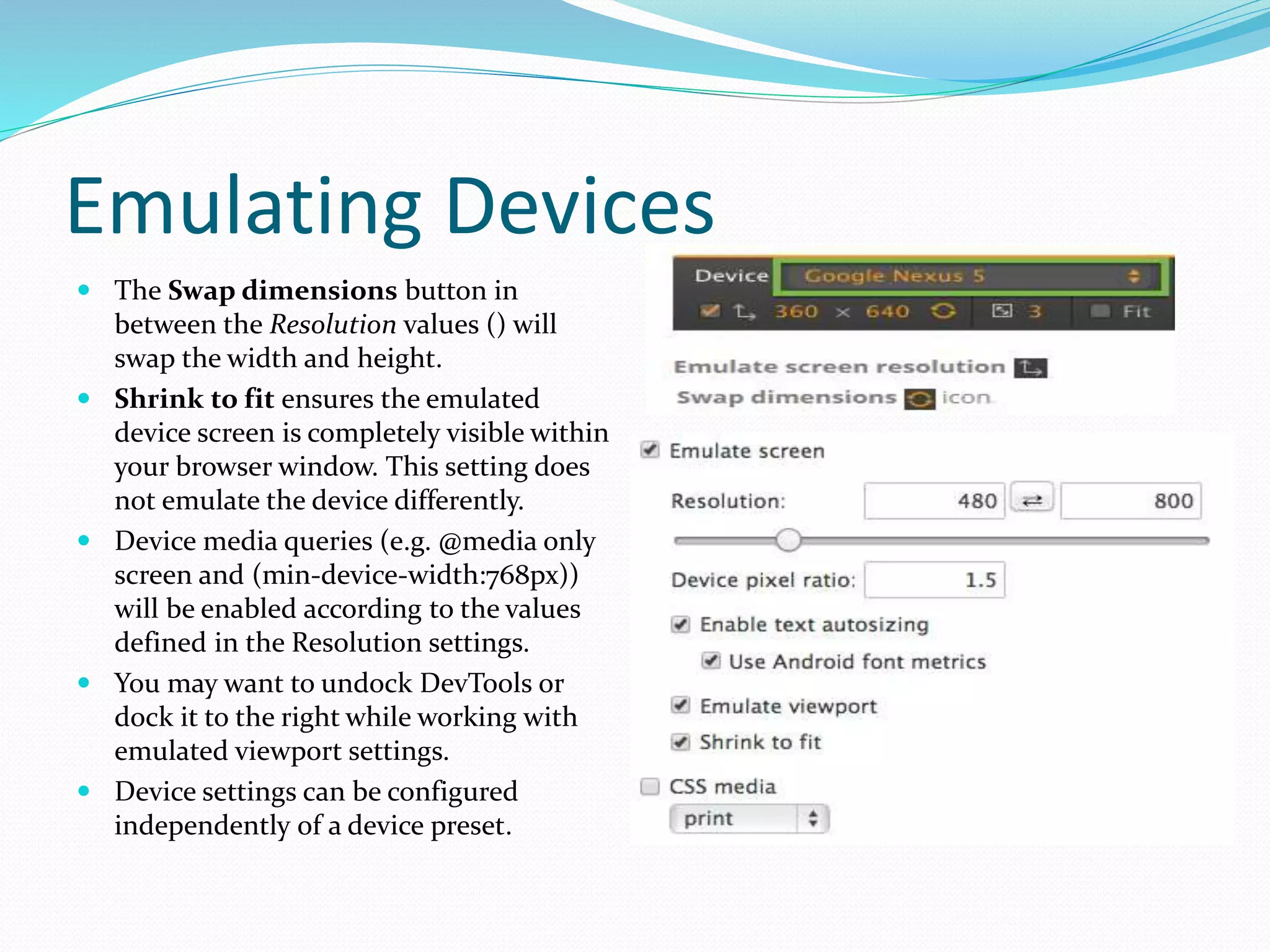 Emulating Devices
 The Swap dimensions button in
between the Resolution values () will
swap the width and height.
 Shrink to fit ensures the emulated
device screen is completely visible within
your browser window. This setting does
not emulate the device differently.
 Device media queries (e.g. @media only
screen and (min-device-width:768px))
will be enabled according to the values
defined in the Resolution settings.
 You may want to undock DevTools or
dock it to the right while working with
emulated viewport settings.
 Device settings can be configured
independently of a device preset.
 