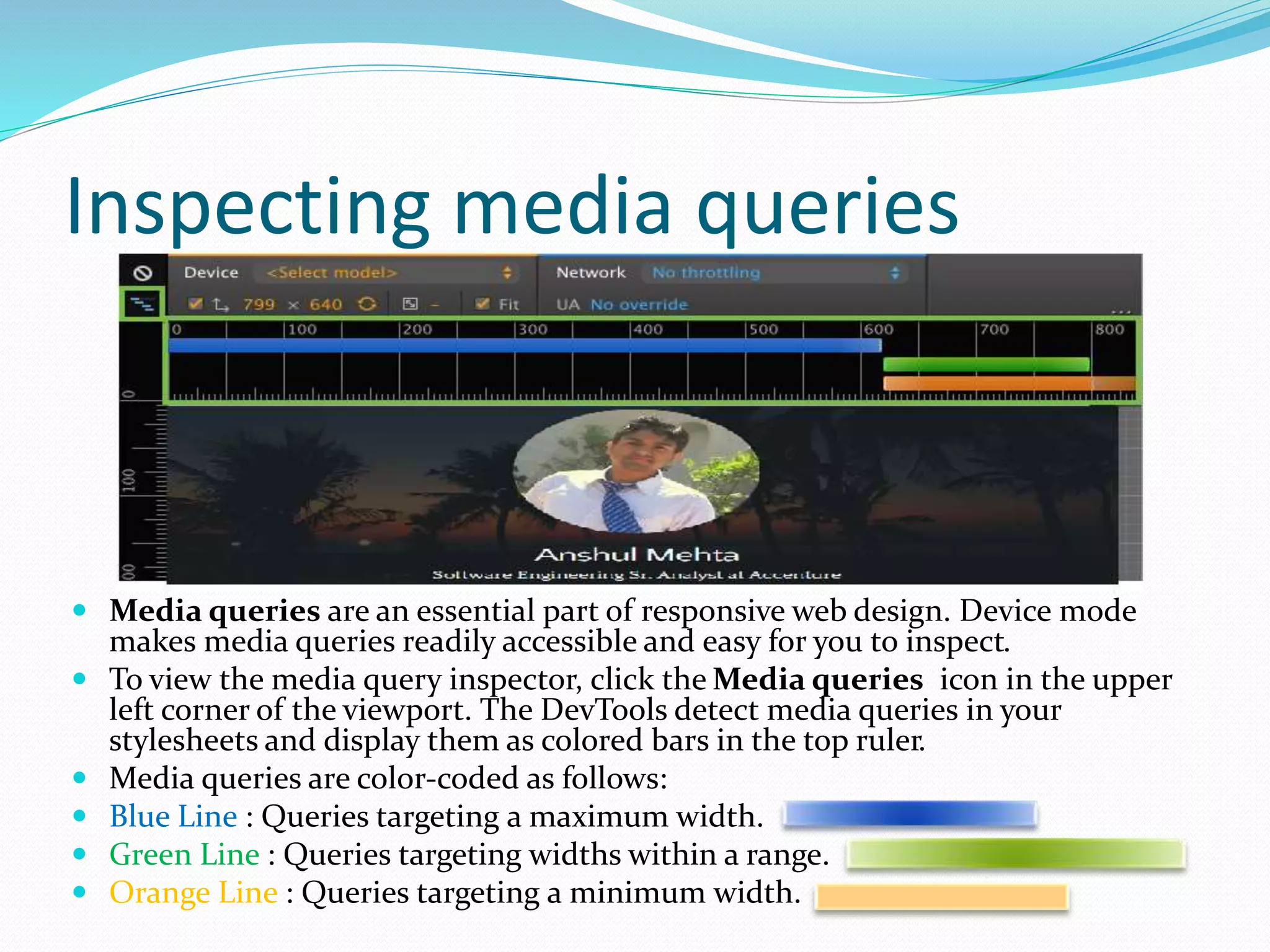 Inspecting media queries
 Media queries are an essential part of responsive web design. Device mode
makes media queries readily accessible and easy for you to inspect.
 To view the media query inspector, click the Media queries icon in the upper
left corner of the viewport. The DevTools detect media queries in your
stylesheets and display them as colored bars in the top ruler.
 Media queries are color-coded as follows:
 Blue Line : Queries targeting a maximum width.
 Green Line : Queries targeting widths within a range.
 Orange Line : Queries targeting a minimum width.
 