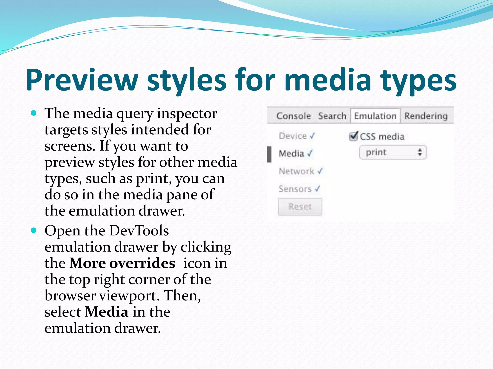 Preview styles for media types
 The media query inspector
targets styles intended for
screens. If you want to
preview styles for other media
types, such as print, you can
do so in the media pane of
the emulation drawer.
 Open the DevTools
emulation drawer by clicking
the More overrides icon in
the top right corner of the
browser viewport. Then,
select Media in the
emulation drawer.
 