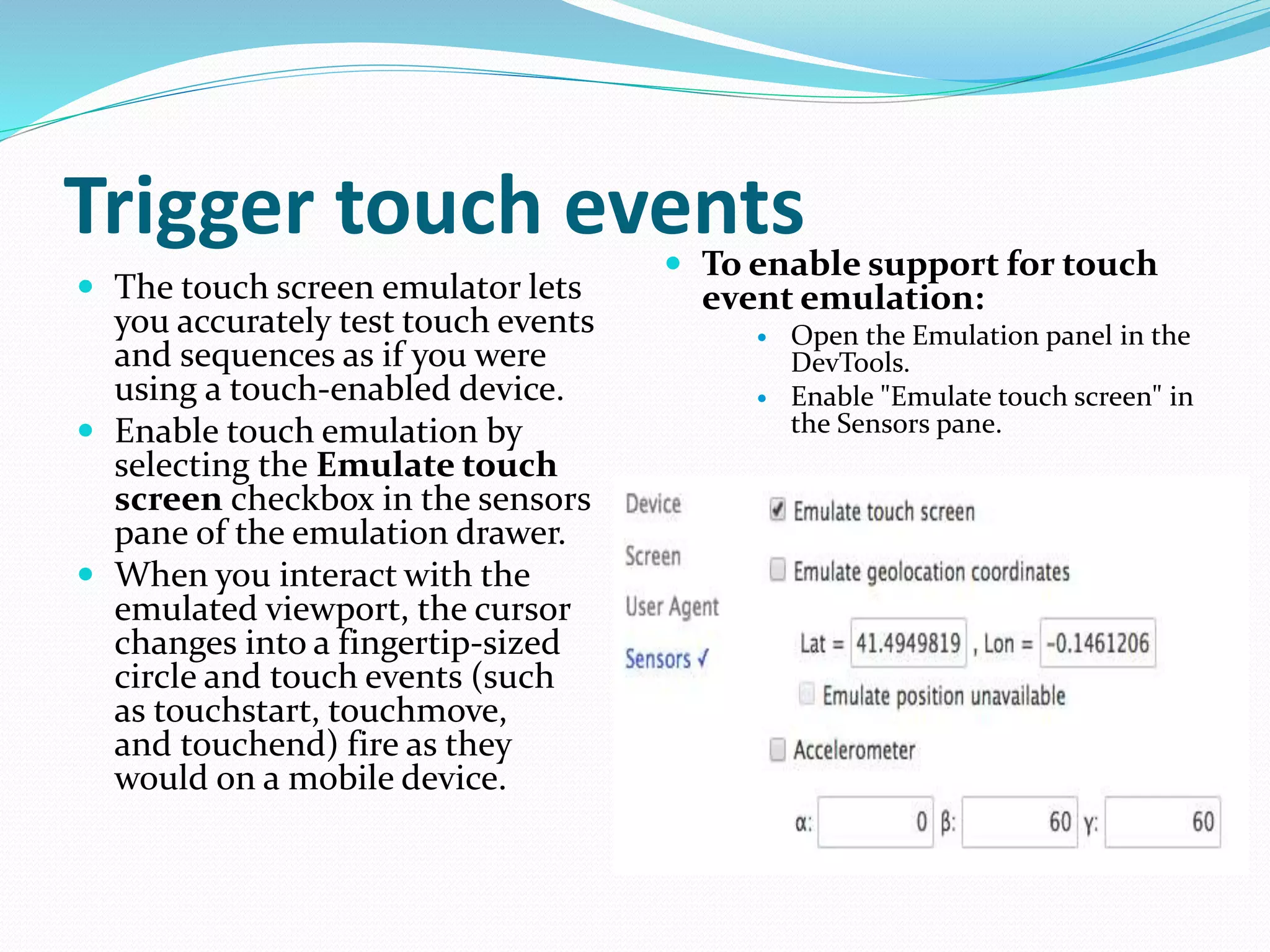 Trigger touch events
 The touch screen emulator lets
you accurately test touch events
and sequences as if you were
using a touch-enabled device.
 Enable touch emulation by
selecting the Emulate touch
screen checkbox in the sensors
pane of the emulation drawer.
 When you interact with the
emulated viewport, the cursor
changes into a fingertip-sized
circle and touch events (such
as touchstart, touchmove,
and touchend) fire as they
would on a mobile device.
 To enable support for touch
event emulation:
 Open the Emulation panel in the
DevTools.
 Enable "Emulate touch screen" in
the Sensors pane.
 