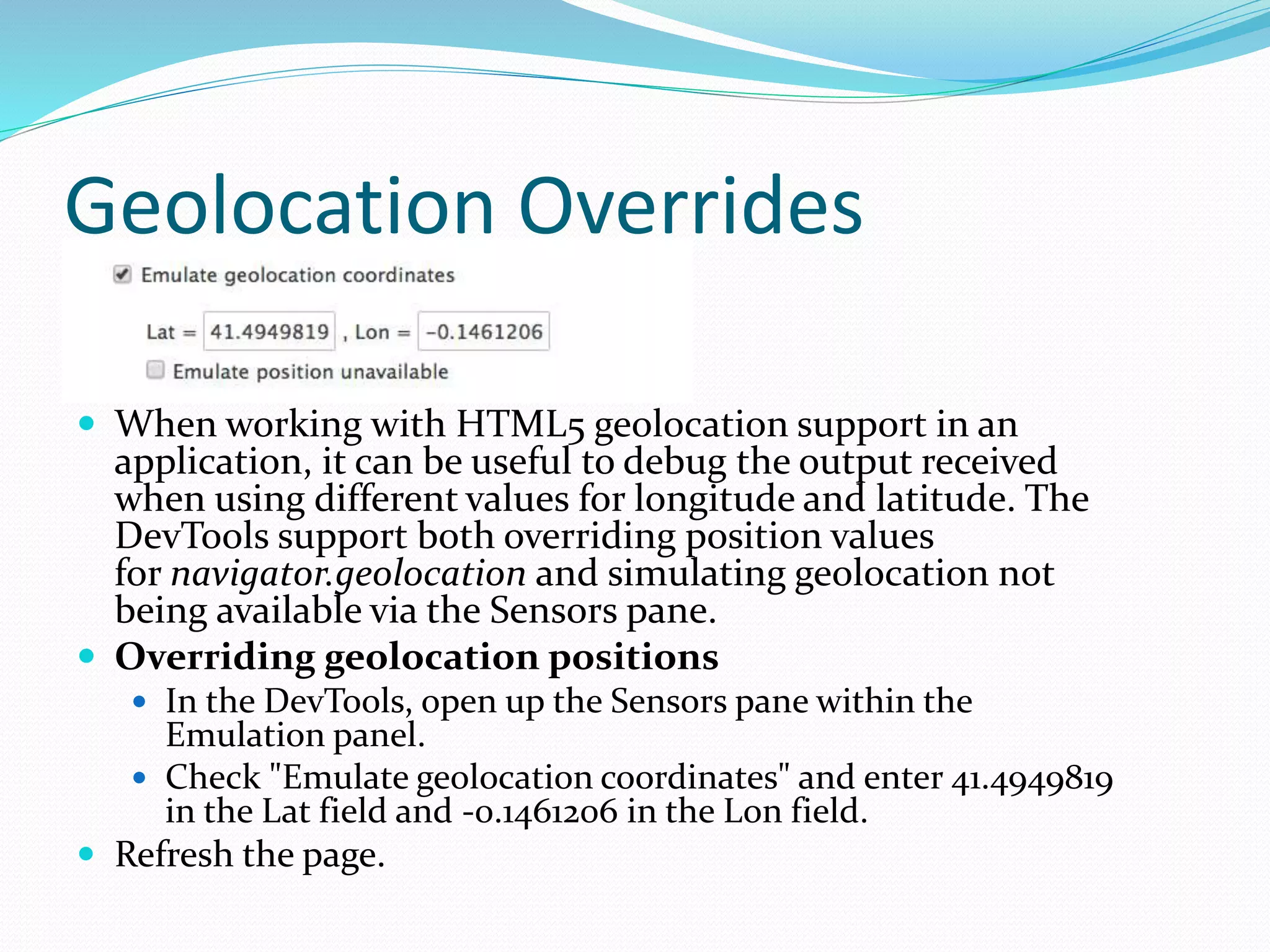 Geolocation Overrides
 When working with HTML5 geolocation support in an
application, it can be useful to debug the output received
when using different values for longitude and latitude. The
DevTools support both overriding position values
for navigator.geolocation and simulating geolocation not
being available via the Sensors pane.
 Overriding geolocation positions
 In the DevTools, open up the Sensors pane within the
Emulation panel.
 Check "Emulate geolocation coordinates" and enter 41.4949819
in the Lat field and -0.1461206 in the Lon field.
 Refresh the page.
 