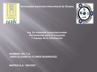 Universidad autónoma intercultural de Sinaloa
Ing. En sistemas computacionales
Herramientas para la búsqueda
Y manejo de la información
NOMBRE DEL T.A:
SARA ELIZABETH FLORES RODRIGUEZ
MATRICULA: 16010297
 