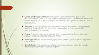  Correo Electrónico GMAIL: Un servicio de Correo Electrónico que se está
popularizando ha tenido un crecimiento y se posiciona como el tercer servicio de
correo después de Hotmail y Yahoo!, sin embargo está ganando cada vez más y
más usuarios.
 YouTube: El principal portal para ver videos Online, YouTube ha protagonizado
una serie de demandas por empresas propietarias de videos Musicales
principalmente y de Películas.
 Picasa: El servicio para almacenamiento y compartición de Fotografías muy
popular un servicio comparado al de Flirck.
 Video llamadas: Es un servicio incorporado a GMAIL con el cuál trata de plantar
cara a Skype.
 Google Earth: Este servicio nos ofrece poder ver cualquier parte del mundo
desde la comodidad de nuestros hogares.
 