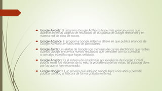  Google Awords: El programa Google AdWords le permite crear anuncios que
aparecerán en las páginas de resultados de búsqueda de Google relevantes y en
nuestra red de sitios de socios.
 Google Adsence: El programa Google AdSense difiere en que publica anuncios de
Google AdWords en sitios web de particulares.
 Google Alerts: Las alertas de Google son mensajes de correo electrónico que recibes
cuando Google encuentra nuevos resultados que coinciden con tus consultas
o con algo específico que hayas señalado.
 Google Analytics: Es el sistema de estadísticas por excelencia de Google. Con él
podrás medir los visitantes de tu web, la procedencia de las visitas, las palabras clave
por las que te han encontrado.
 Google Blogger: Es un servicio que adquirió Google hace unos años y permite
publicar un Blog o Bitácora de forma gratuita en la red.
 