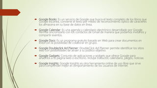  Google Books: Es un servicio de Google que busca el texto completo de los libros que
Google escanea, convierte el texto por medio de reconocimiento óptico de caracteres
los almacena en su base de datos en línea.
 Google Calendar: Es una agenda y calendario electrónico desarrollado por Google.
Permite sincronizarlo con los contactos de Gmail de manera que podamos invitarlos y
compartir eventos.
 Google Docs: Es un programa gratuito basado en Web para crear documentos en
línea con la posibilidad de colaborar en grupo.
 Google Doubleclick Ad Planner: DoubleClick Ad Planner permite identificar los sitios
web con posibilidades de atraer a su público objetivo.
 Google Gadgets: Conjunto de aplicaciones y widgets que ofrece Google para
añadirlos a tu página web o escritorio. Incluye traductor, calendario, juegos, noticias.
 Google Insights: Google Insights es otra herramienta online de uso libre que sirve
para comprender mejor el comportamiento de los usuarios de internet.
 
