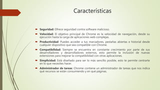Características
 Seguridad: Ofrece seguridad contra software malicioso.
 Velocidad: El objetivo principal de Chrome es la velocidad de navegación, desde su
ejecución hasta la carga de aplicaciones web complejas.
 Productividad: Puedes acceder a tus marcadores, pestañas abiertas e historial desde
cualquier dispositivo que sea compatible con Chrome.
 Compatibilidad: Siempre se encuentra en constante crecimiento por parte de sus
desarrolladores y desarrolladores externos, esto permite la inclusión de nuevas
extensiones para mejorar la compatibilidad con otras aplicaciones.
 Simplicidad: Está diseñado para ser lo más sencillo posible, esto te permite centrarte
en lo que necesites hacer.
 Administrador de tareas: Chrome contiene un administrador de tareas que nos indica
qué recursos se están consumiendo y en qué páginas.
 