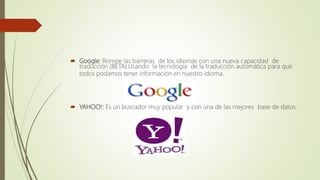  Google: Rompe las barreras de los idiomas con una nueva capacidad de
traducción (BETA).Usando la tecnología de la traducción automática para que
todos podamos tener información en nuestro idioma.
 YAHOO!: Es un buscador muy popular y con una de las mejores base de datos.
 