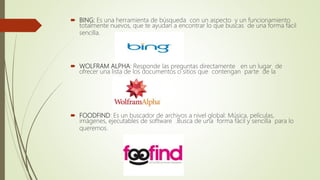  BING: Es una herramienta de búsqueda con un aspecto y un funcionamiento
totalmente nuevos, que te ayudan a encontrar lo que buscas de una forma fácil
sencilla.
 WOLFRAM ALPHA: Responde las preguntas directamente en un lugar de
ofrecer una lista de los documentos o sitios que contengan parte de la
 FOODFIND: Es un buscador de archivos a nivel global: Música, películas,
imágenes, ejecutables de software .Busca de una forma fácil y sencilla para lo
queremos.
 