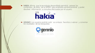  HAKIA: Afirma que la tecnología desarrollada permitirá rastrear los
contenidos de texto de la WWW para analizarla semánticamente y poder
devolver información a consultas efectuadas por el usuario.
 GENNIO: Los usuarios podrán subir sus enlaces favoritos o valorar y comentar
los resultados de las búsquedas.
 