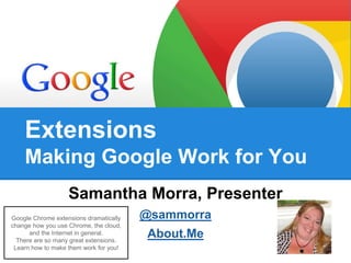 Extensions 
Making Google Work for You 
Samantha Morra, Presenter 
@sammorra 
About.Me 
Google Chrome extensions dramatically 
change how you use Chrome, the cloud, 
and the Internet in general. 
There are so many great extensions. 
Learn how to make them work for you! 
 
