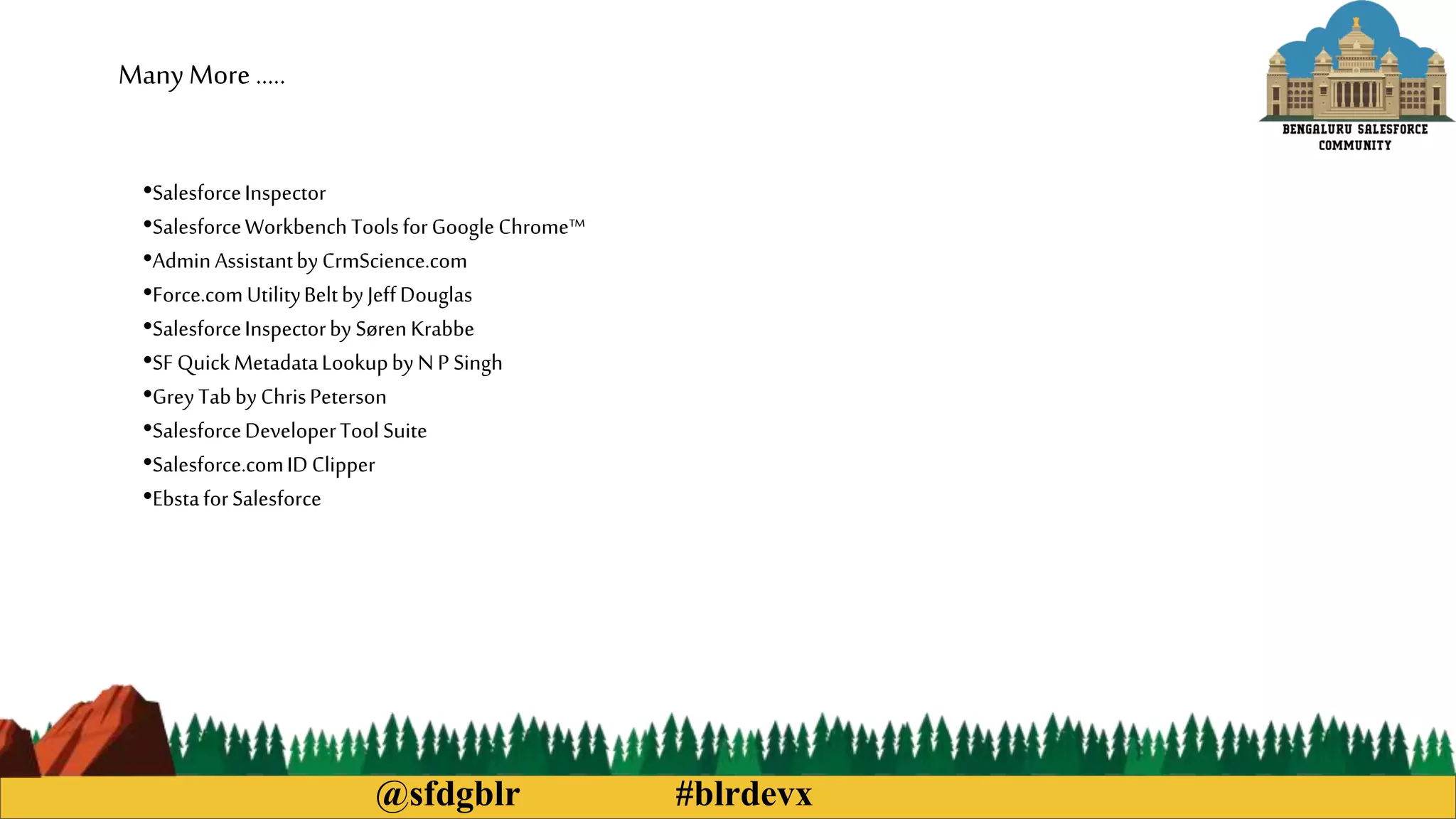 @sfdgblr #blrdevx
ManyMore …..
•SalesforceInspector
•SalesforceWorkbenchToolsforGoogleChrome™
•AdminAssistantbyCrmScience.com
•Force.comUtilityBeltbyJeffDouglas
•SalesforceInspectorby SørenKrabbe
•SFQuickMetadataLookupby NP Singh
•GreyTabbyChrisPeterson
•SalesforceDeveloperToolSuite
•Salesforce.comIDClipper
•EbstaforSalesforce
 