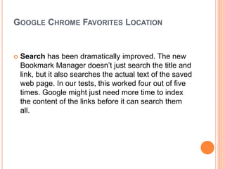 GOOGLE CHROME FAVORITES LOCATION
 Search has been dramatically improved. The new
Bookmark Manager doesn’t just search the title and
link, but it also searches the actual text of the saved
web page. In our tests, this worked four out of five
times. Google might just need more time to index
the content of the links before it can search them
all.
 