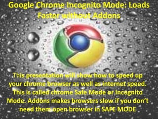 Google Chrome Incognito Mode: Loads 
Faster without Addons 
This presentation will show how to speed up 
your chrome browser as well as internet speed. 
This is called chrome Safe Mode or Incognito 
Mode. Addons makes browsers slow if you don’t 
need them open browser in SAFE MODE 
 