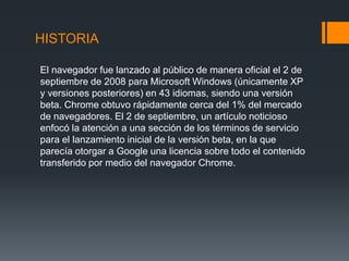 HISTORIA
El navegador fue lanzado al público de manera oficial el 2 de
septiembre de 2008 para Microsoft Windows (únicamente XP
y versiones posteriores) en 43 idiomas, siendo una versión
beta. Chrome obtuvo rápidamente cerca del 1% del mercado
de navegadores. El 2 de septiembre, un artículo noticioso
enfocó la atención a una sección de los términos de servicio
para el lanzamiento inicial de la versión beta, en la que
parecía otorgar a Google una licencia sobre todo el contenido
transferido por medio del navegador Chrome.
 