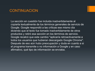 CONTINUACION
La sección en cuestión fue incluida inadvertidamente al
copiarla textualmente de los términos generales de servicio de
Google. Google respondió a las críticas ese mismo día
diciendo que el texto fue tomado inadvertidamente de otros
productos y retiró esa sección en los términos de servicio.
Google recalcó que este cambio "aplicaría retroactivamente a
todos los usuarios que hubieran descargado Google Chrome".
Después de eso aún hubo preocupación y duda en cuanto a si
el programa transmite o no información a Google y en caso
afirmativo, qué tipo de información se enviaba.
 