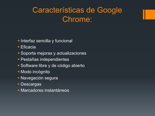 Características de Google
Chrome:
 Interfaz sencilla y funcional
 Eficacia
 Soporta mejoras y actualizaciones
 Pestañas independientes
 Software libre y de código abierto
 Modo incógnito
 Navegación segura
 Descargas
 Marcadores instantáneos
 