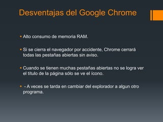 Desventajas del Google Chrome
 Alto consumo de memoria RAM.
 Si se cierra el navegador por accidente, Chrome cerrará
todas las pestañas abiertas sin aviso.
 Cuando se tienen muchas pestañas abiertas no se logra ver
el título de la página sólo se ve el ícono.
 - A veces se tarda en cambiar del explorador a algun otro
programa.
 