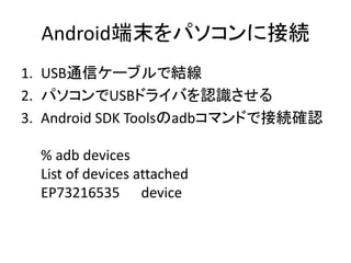 Android端末をパソコンに接続
1. USB通信ケーブルで結線
2. パソコンでUSBドライバを認識させる
3. Android SDK Toolsのadbコマンドで接続確認
% adb devices
List of devices attached
EP73216535 device
 