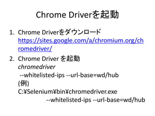 Chrome Driverを起動
1. Chrome Driverをダウンロード
https://sites.google.com/a/chromium.org/ch
romedriver/
2. Chrome Driver を起動
chromedriver
--whitelisted-ips --url-base=wd/hub
(例)
C:¥Selenium¥bin¥chromedriver.exe
--whitelisted-ips --url-base=wd/hub
 
