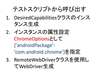 テストスクリプトから呼び出す
1. DesiredCapabilitiesクラスのインス
タンス生成
2. インスタンスの属性設定
ChromeOptionsとして
{'androidPackage':
'com.android.chrome'}を指定
3. RemoteWebDriverクラスを使用し
てWebDriver生成
 