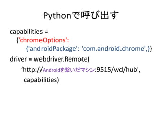 Pythonで呼び出す
capabilities =
{'chromeOptions':
{'androidPackage': 'com.android.chrome',}}
driver = webdriver.Remote(
‘http://Androidを繋いだマシン:9515/wd/hub',
capabilities)
 
