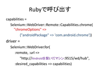 Rubyで呼び出す
capabilities =
Selenium::WebDriver::Remote::Capabilities.chrome(
"chromeOptions" =>
{"androidPackage" => 'com.android.chrome'})
driver =
Selenium::WebDriver.for(
:remote, :url =>
"http://Androidを繋いだマシン:9515/wd/hub",
:desired_capabilities => capabilities)
 