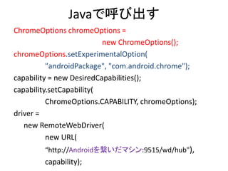 Javaで呼び出す
ChromeOptions chromeOptions =
new ChromeOptions();
chromeOptions.setExperimentalOption(
"androidPackage", "com.android.chrome");
capability = new DesiredCapabilities();
capability.setCapability(
ChromeOptions.CAPABILITY, chromeOptions);
driver =
new RemoteWebDriver(
new URL(
“http://Androidを繋いだマシン:9515/wd/hub"),
capability);
 
