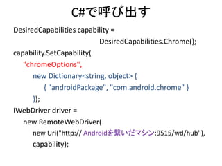C#で呼び出す
DesiredCapabilities capability =
DesiredCapabilities.Chrome();
capability.SetCapability(
"chromeOptions",
new Dictionary<string, object> {
{ "androidPackage", "com.android.chrome" }
});
IWebDriver driver =
new RemoteWebDriver(
new Uri("http:// Androidを繋いだマシン:9515/wd/hub"),
capability);
 
