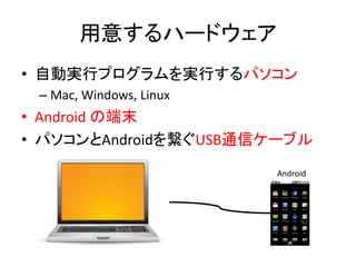 用意するハードウェア
• 自動実行プログラムを実行するパソコン
– Mac, Windows, Linux
• Android の端末
• パソコンとAndroidを繋ぐUSB通信ケーブル
Android
 
